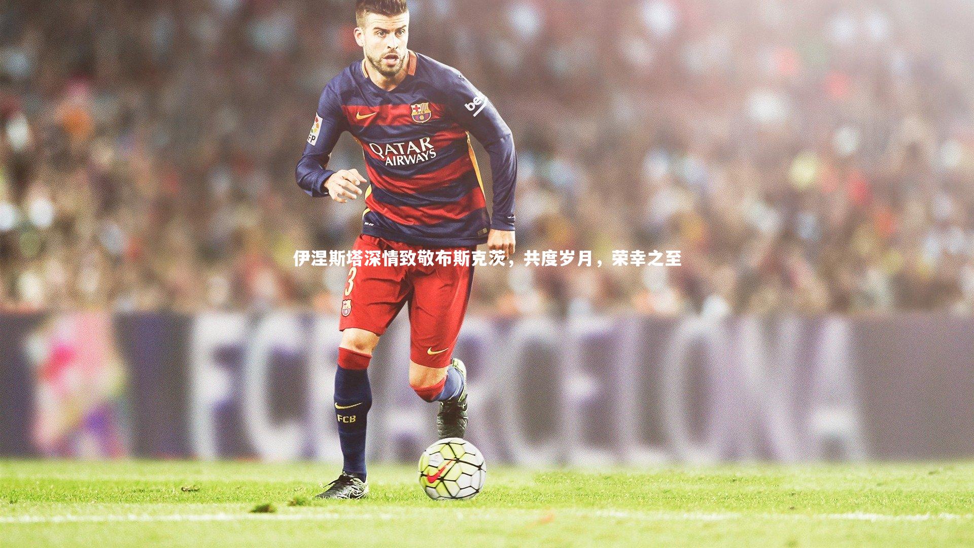 伊涅斯塔深情致敬布斯克茨，共度岁月，荣幸之至