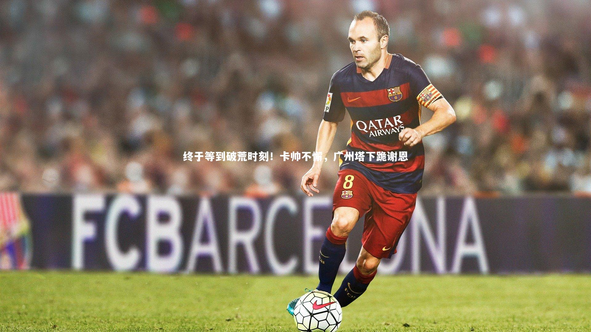 终于等到破荒时刻！卡帅不懈，广州塔下跪谢恩